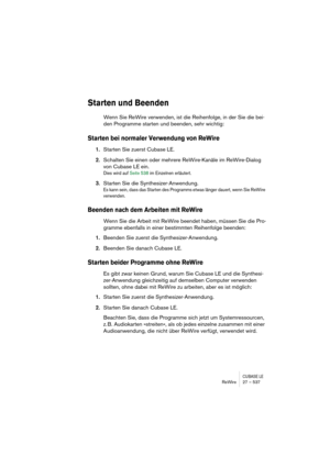 Page 537CUBASE LEReWire 27 – 537
Starten und Beenden
Wenn Sie ReWire verwenden, ist die Reihenfolge, in der Sie die bei-
den Programme starten und beenden, sehr wichtig:
Starten bei normaler Verwendung von ReWire
1.Starten Sie zuerst Cubase LE.
2.Schalten Sie einen oder mehrere ReWire-Kanäle im ReWire-Dialog 
von Cubase LE ein.
Dies wird auf Seite 538 im Einzelnen erläutert.
3.Starten Sie die Synthesizer-Anwendung.
Es kann sein, dass das Starten des Programms etwas länger dauert, wenn Sie ReWire 
verwenden....