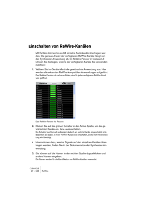 Page 538CUBASE LE27 – 538 ReWire
Einschalten von ReWire-Kanälen
Mit ReWire können bis zu 64 einzelne Audiokanäle übertragen wer-
den. Die genaue Anzahl der verfügbaren ReWire-Kanäle hängt von 
der Synthesizer-Anwendung ab. Im ReWire-Fenster in Cubase LE 
können Sie festlegen, welche der verfügbaren Kanäle Sie verwenden 
möchten:
1.Wählen Sie im Geräte-Menü die gewünschte Anwendung aus. Hier 
werden alle erkannten ReWire-kompatiblen Anwendungen aufgeführt.
Das ReWire-Fenster mit mehreren Zeilen, eine für jeden...