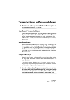 Page 539CUBASE LEReWire 27 – 539
Transportfunktionen und Tempoeinstellungen
❐Dies ist nur von Bedeutung, wenn die Synthesizer-Anwendung über ei-
nen eingebauten Sequenzer o. Ä. verfügt.
Grundlegende Transportfunktionen
Wenn Sie mit ReWire arbeiten, sind die Transportfunktionen vollstän-
dig miteinander verknüpft. Es spielt keine Rolle, in welchem Programm 
Sie die Wiedergabe starten, stoppen, vor- oder zurückspulen. Die 
Aufnahme läuft jedoch gegebenenfalls in beiden Programmen streng 
getrennt ab....