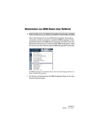 Page 541CUBASE LEReWire 27 – 541
Weiterleiten von MIDI-Daten über ReWire2
❐Diese Funktion ist nur für ReWire2-kompatible Anwendungen verfügbar.
Wenn Sie Cubase LE mit einer ReWire2-kompatiblen Anwendung 
verwenden, werden automatisch zusätzliche MIDI-Ausgänge im Aus-
gang-Einblendmenü für MIDI-Spuren angezeigt. Sie können also die 
Synthesizer-Anwendung in Cubase LE über MIDI wiedergeben, indem 
Sie sie als eine oder mehrere separate MIDI-Klangquellen verwenden. 
Die MIDI-Ausgänge für einen Reason-Song. Hier...