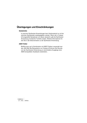 Page 542CUBASE LE27 – 542 ReWire
Überlegungen und Einschränkungen
Samplerates
In manchen Synthesizer-Anwendungen kann Audiomaterial nur mit be-
stimmten Samplerates wiedergegeben werden. Wenn die in Cubase 
LE eingestellte Samplerate von diesen abweicht, gibt die Synthesizer-
Anwendung mit falscher Tonhöhe wieder. Weitere Informationen fin-
den Sie in der Dokumentation zu der Synthesizer-Anwendung.
ASIO-Treiber
ReWire kann gut in Kombination mit ASIO-Treibern verwendet wer-
den. Mit Hilfe des Bussystems von...