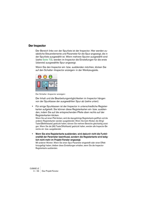 Page 56CUBASE LE3 – 56 Das Projekt-Fenster
Der Inspector
Der Bereich links von der Spurliste ist der Inspector. Hier werden zu-
sätzliche Steuerelemente und Parameter für die Spur angezeigt, die in 
der Spurliste ausgewählt ist. Wenn mehrere Spuren ausgewählt sind 
(siehe Seite 72), werden im Inspector die Einstellungen für die erste 
(oberste) ausgewählte Spur angezeigt.
Wenn Sie den Inspector ein- bzw. ausblenden möchten, klicken Sie 
auf den Schalter »Inspector anzeigen« in der Werkzeugzeile.
Der Schalter...