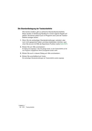 Page 570CUBASE LE29 – 570 Tastaturbefehle
Die Standardbelegung der Tastaturbefehle
Wie bereits erwähnt, gibt es zahlreiche Standardtastaturbefehle. 
Diese werden im Einführung-Handbuch in einem eigenen Kapitel auf-
geführt. Sie können jedoch auch im Programm eine Liste der Tastatur-
befehle anzeigen lassen:
1.Wenn Sie die werkseitigen Standardeinstellungen verändert, aber 
noch nicht gespeichert haben und diese beibehalten möchten, spei-
chern Sie sie erst mit Hilfe der Exportieren-Funktion (siehe Seite 567)....