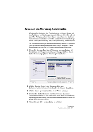 Page 571CUBASE LETastaturbefehle 29 – 571
Zuweisen von Werkzeug-Sondertasten
Werkzeug-Sondertasten sind Tastaturbefehle, mit denen Sie auf wei-
tere Funktionen von Werkzeugen zugreifen können. Wenn Sie z. B. mit 
dem Pfeil-Werkzeug auf ein Event klicken und ziehen, wird das Event 
normalerweise verschoben – wenn Sie zusätzlich eine Sondertaste ge-
drückt halten (standardmäßig [Alt]-Taste/[Wahltaste]), wird es kopiert.
Die Standardeinstellungen werden im Einführung-Handbuch beschrie-
ben. Sie können diese...