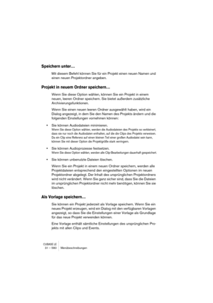 Page 580CUBASE LE31 – 580 Menübeschreibungen
Speichern unter…
Mit diesem Befehl können Sie für ein Projekt einen neuen Namen und 
einen neuen Projektordner angeben.
Projekt in neuem Ordner speichern…
Wenn Sie diese Option wählen, können Sie ein Projekt in einem 
neuen, leeren Ordner speichern. Sie bietet außerdem zusätzliche 
Archivierungsfunktionen. 
Wenn Sie einen neuen leeren Ordner ausgewählt haben, wird ein 
Dialog angezeigt, in dem Sie den Namen des Projekts ändern und die 
folgenden Einstellungen...