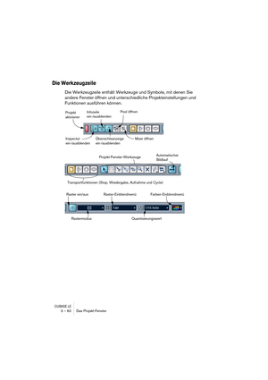 Page 60CUBASE LE3 – 60 Das Projekt-Fenster
Die Werkzeugzeile
Die Werkzeugzeile enthält Werkzeuge und Symbole, mit denen Sie 
andere Fenster öffnen und unterschiedliche Projekteinstellungen und 
Funktionen ausführen können.
Projekt 
aktivieren
Inspector
ein-/ausblendenInfozeile
ein-/ausblenden
Übersichtsanzeige 
ein-/ausblendenPool öffnen
Mixer öffnen
Projekt-Fenster-WerkzeugeAutomatischer 
Bildlauf
Transportfunktionen (Stop, Wiedergabe, Aufnahme und Cycle)
Raster ein/aus
RastermodusRaster-Einblendmenü...