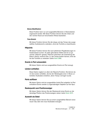 Page 595CUBASE LEMenübeschreibungen 31 – 595
Stereo-Modifikation
Diese Funktion kann nur auf ausgewählte Bereiche in Stereodateien 
angewandt werden. Mit dieser Funktion können Sie den linken und 
den rechten Kanal auf verschiedene Weise bearbeiten.
Time-Stretch
Mit dieser Funktion können Sie die Länge und das Tempo des ausge-
wählten Audiobereichs verändern, ohne die Tonhöhe zu beeinflussen.
Hitpoints
Mit dieser Funktion können Sie nach plötzlichen Pegeländerungen im 
Audiomaterial suchen. An jeder gefundenen...
