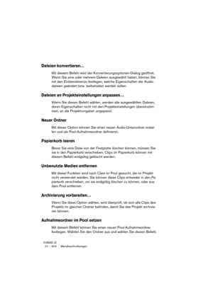 Page 604CUBASE LE31 – 604 Menübeschreibungen
Dateien konvertieren…
Mit diesem Befehl wird der Konvertierungsoptionen-Dialog geöffnet. 
Wenn Sie eine oder mehrere Dateien ausgewählt haben, können Sie 
mit den Einblendmenüs festlegen, welche Eigenschaften der Audio-
dateien geändert bzw. beibehalten werden sollen.
Dateien an Projekteinstellungen anpassen…
Wenn Sie diesen Befehl wählen, werden alle ausgewählten Dateien, 
deren Eigenschaften nicht mit den Projekteinstellungen übereinstim-
men, an die Projektvorgaben...