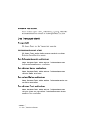 Page 606CUBASE LE31 – 606 Menübeschreibungen
Medien im Pool suchen…
Wenn Sie diese Option wählen, wird ein Dialog angezeigt, mit dem Sie 
Suchkriterien definieren können, um nach Clips im Pool zu suchen.
Das Transport-Menü
Transportfeld
Mit diesem Befehl wird das Transportfeld angezeigt.
Locatoren zur Auswahl setzen
Mit diesem Befehl werden die Locatoren an den Anfang und das 
Ende des Auswahlbereichs gesetzt.
Zum Anfang der Auswahl positionieren
Wenn Sie diesen Befehl wählen, wird der Positionszeiger an den...