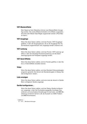 Page 610CUBASE LE31 – 610 Menübeschreibungen
VST-Mastereffekte
Dem Signal auf dem Masterbus können zwei Mastereffekte hinzuge-
fügt werden. Die zweite Effektschnittstelle ist für Effekte vorgesehen, 
die hinter dem Master-Gain-Regler angewendet werden (»Post Mas-
ter Gain«).
VST-Ausgänge
Wenn Sie diese Option wählen, wird das Fenster »VST-Ausgänge« 
geöffnet, in dem die Ausgangsbusse, die an die Ausgänge Ihrer Au-
dio-Hardware angeschlossen sind, angezeigt werden (maximal vier).
VST-Leistung
Wenn Sie diese...