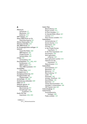 Page 614CUBASE LE614 Stichwortverzeichnis
A
Aftertouch
Aufnehmen
 41
Bearbeiten
 405
Entfernen
 410
AIFF-Dateien
 491
Aktive ASIO-Ports nur für 
Datenübertragung
 521
Aktives Notensystem
 423
Aktivieren-Schalter
 544
Alle (MIDI-Kanal)
 38
An Ausgangsposition einfügen
 84
Anhören
Audio-Part-Editor
 282
MIDI-Editoren
 391
Projekt-Fenster
 78
Sample-Editor
 265
A-Note
 445
Umwandlung
 450
Anschlagstärke
 351, 392, 403
Kompression
 351
MIDI-Funktion
 377
Über MIDI bearbeiten
 400
Anzeigefilter
Listen-Editor
 416...