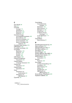 Page 616CUBASE LE616 Stichwortverzeichnis
C
Chn (Kanal) 38
Click
 48
Controller
Anzeigen
 70
Aufnehmen
 41
Bearbeiten
 405
Entfernen
 410
Controller-Anzeige
Anschlagstärke bearbeiten
 403
Beschreibung
 388
Event-Art auswählen
 401
Events bearbeiten
 405
Spuren hinzufügen und 
entfernen
 401
Controller-Daten löschen
 374
CPR-Dateien
 545
Crossfade vorn/hinten
 239
Crossfades
Bearbeiten
 133
Entfernen
 133
Erstellen
 131
Presets
 136
CSH-Dateien
 326
Cubase-Arrangement
Importieren
 554
Cubase-Dateien 
(vorherige...