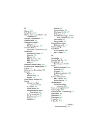 Page 617CUBASE LEStichwortverzeichnis 617
E
Ebenen 280
Edits-Ordner
 236
Effekte, siehe »Audioeffekte« oder
»MIDI-Effekte«
Einfügen-Einblendmenü
 414
Eingang (MIDI)
 35
Eingangsumwandler
Aktionen
 461
Filterbedingungen
 455
Einrasten-Modus 
(Spurhöhe-Einblendmenü)
 66
Einzeichnen
Automations-Events
 217
Hitpoints
 298
Marker
 118
MIDI-Controller
 405
MIDI-Noten
 391
Parts
 77
Elemente (Sample-Editor)
 259
Enharmonische Verwechslung
 437
E-Note
 445
Entfernen von Crossfades
 133
Equalizer
Bypass
 161...