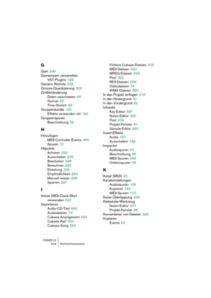 Page 618CUBASE LE618 Stichwortverzeichnis
G
Gain 240
Gemeinsam verwendete 
VST-PlugIns
 199
Generic Remote
 229
Groove-Quantisierung
 302
Größenänderung
Daten verschieben
 86
Normal
 86
Time-Stretch
 86
Gruppenkanäle
 165
Effekte verwenden mit
 193
Gruppenspuren
Beschreibung
 52
H
Hinzufügen
MIDI-Controller-Events
 405
Spuren
 72
Hitpoints
Anhören
 293
Ausschalten
 296
Bearbeiten
 296
Berechnen
 292
Einleitung
 288
Empfindlichkeit
 294
Manuell setzen
 298
Sperren
 297
I
Immer MIDI-Clock-Start 
verwenden
 502...
