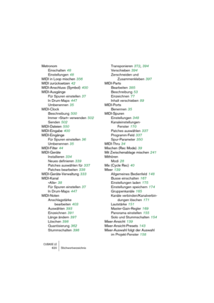 Page 620CUBASE LE620 Stichwortverzeichnis
Metronom
Einschalten
 48
Einstellungen
 48
MIDI in Loop mischen
 356
MIDI zurücksetzen
 42
MIDI-Anschluss (Symbol)
 400
MIDI-Ausgänge
Für Spuren einstellen
 37
In Drum-Maps
 447
Umbenennen
 35
MIDI-Clock
Beschreibung
 500
Immer »Start« verwenden
 502
Senden
 502
MIDI-Dateien
 550
MIDI-Eingabe
 400
MIDI-Eingänge
Für Spuren einstellen
 36
Umbenennen
 35
MIDI-Filter
 44
MIDI-Geräte
Installieren
 334
Neues definieren
 339
Patches auswählen für
 337
Patches bearbeiten
 338...