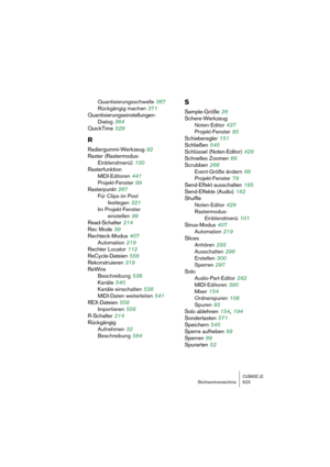 Page 623CUBASE LEStichwortverzeichnis 623
Quantisierungsschwelle 367
Rückgängig machen
 371
Quantisierungseinstellungen-
Dialog
 364
QuickTime
 529
R
Radiergummi-Werkzeug 92
Raster (Rastermodus-
Einblendmenü)
 100
Rasterfunktion
MIDI-Editoren
 441
Projekt-Fenster
 99
Rasterpunkt
 267
Für Clips im Pool 
festlegen
 321
Im Projekt-Fenster 
einstellen
 99
Read-Schalter
 214
Rec Mode
 39
Rechteck-Modus
 407
Automation
 219
Rechter Locator
 112
ReCycle-Dateien
 558
Rekonstruieren
 319
ReWire
Beschreibung
 536
Kanäle...