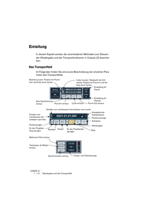 Page 10 
CUBASE LE
 
1 – 10 Wiedergabe und das Transportfeld 
Einleitung
 
In diesem Kapitel werden die verschiedenen Methoden zum Steuern 
der Wiedergabe und der Transportfunktionen in Cubase LE beschrie-
ben. 
Das Transportfeld
 
Im Folgenden finden Sie eine kurze Beschreibung der einzelnen Para-
meter des Transportfelds.
Rechter Locator: Position für Punch-
Out und Ende eines Cycles
Punch-Out ein/aus
Punch-In ein/aus
Cycle ein/aus
Linker Locator: Startpunkt der Auf-
nahme, Position für Punch-In und An-
fang...