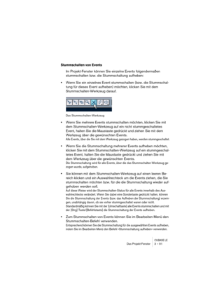 Page 91CUBASE LEDas Projekt-Fenster 3 – 91
Stummschalten von Events
Im Projekt-Fenster können Sie einzelne Events folgendermaßen 
stummschalten bzw. die Stummschaltung aufheben:
•Wenn Sie ein einzelnes Event stummschalten (bzw. die Stummschal-
tung für dieses Event aufheben) möchten, klicken Sie mit dem 
Stummschalten-Werkzeug darauf.
Das Stummschalten-Werkzeug
•Wenn Sie mehrere Events stummschalten möchten, klicken Sie mit 
dem Stummschalten-Werkzeug auf ein nicht stummgeschaltetes 
Event, halten Sie die...