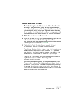 Page 93CUBASE LEDas Projekt-Fenster 3 – 93
Erzeugen neuer Dateien aus Events
Wie im Einführung-Handbuch beschrieben, gibt ein Audio-Event ei-
nen Bereich eines Audio-Clips wieder, der sich wiederum auf eine 
oder mehrere Audiodateien auf der Festplatte bezieht. In manchen Si-
tuationen kann es jedoch sinnvoll sein, eine neue Datei zu erzeugen, 
die nur aus dem Bereich besteht, der vom Event wiedergegeben wird. 
Verwenden Sie dazu den Befehl »Auswahl als Datei« im Audio-Menü.
1.Wählen Sie ein oder mehrere...