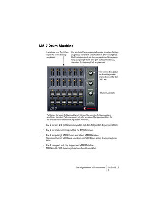 Page 5 
Die mitgelieferten VST-Instrumente CUBASE LE
5 
LM-7 Drum Machine
 
LM-7 ist ein 24-Bit-Drumcomputer mit den folgenden Eigenschaften:  
•  
LM-7 ist mehrstimmig mit bis zu 12 Stimmen.  
•  
LM-7 empfängt MIDI-Daten auf allen MIDI-Kanälen. 
Sie müssen keinen MIDI-Kanal auswählen, um MIDI-Daten an den Drumcomputer zu 
leiten.
 
•  
LM-7 reagiert auf die folgenden MIDI-Befehle:  
MIDI-Note-On/-Off (Anschlagstärke beeinflusst Lautstärke).
Hier stellen Sie global 
die Anschlagstärke-
empfindlichkeit für den...