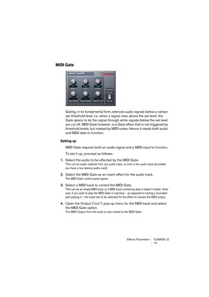 Page 15 
Effects Parameters CUBASE LE
15 
MIDI Gate
 
Gating, in its fundamental form, silences audio signals below a certain 
set threshold level. I.e. when a signal rises above the set level, the 
Gate opens to let the signal through while signals below the set level 
are cut off. MIDI Gate however, is a Gate effect that is not triggered by 
threshold levels, but instead by MIDI notes. Hence it needs both audio 
and MIDI data to function. 
Setting up
 
MIDI Gate requires both an audio signal and a MIDI input...