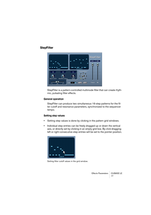 Page 17 
Effects Parameters CUBASE LE
17 
StepFilter
 
StepFilter is a pattern-controlled multimode filter that can create rhyth-
mic, pulsating filter effects.  
General operation
 
StepFilter can produce two simultaneous 16-step patterns for the fil-
ter cutoff and resonance parameters, synchronized to the sequencer 
tempo. 
Setting step values
 
• 
Setting step values is done by clicking in the pattern grid windows. 
• 
Individual step entries can be freely dragged up or down the vertical 
axis, or directly...