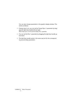 Page 4 
CUBASE LE Effects Parameters
 4 
You can also change parameters in the graphic display window. This 
works as follows:  
•  
If tempo sync is on, you can set the Tempo Sync 1 parameter by drag-
ging the light blue handle left and right. 
When tempo sync is off, this sets the Delay Time 1 parameter.
 
•  
You can set the Pan 1 parameter by dragging the light blue handle up 
and down.  
•  
The dark blue handle works in the same way but for the correspond-
ing second delay parameters. 