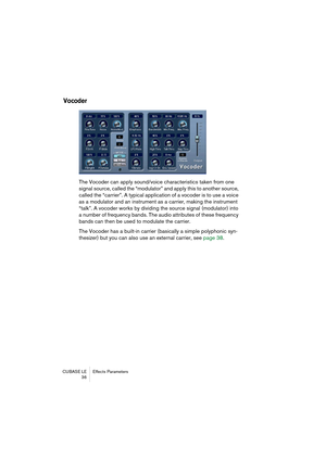 Page 36CUBASE LE Effects Parameters
 36
Vocoder
The Vocoder can apply sound/voice characteristics taken from one 
signal source, called the “modulator” and apply this to another source, 
called the “carrier”. A typical application of a vocoder is to use a voice 
as a modulator and an instrument as a carrier, making the instrument 
“talk”. A vocoder works by dividing the source signal (modulator) into 
a number of frequency bands. The audio attributes of these frequency 
bands can then be used to modulate the...