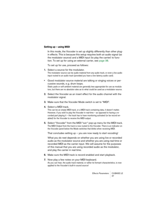 Page 37Effects Parameters CUBASE LE
37
Setting up – using MIDI
In this mode, the Vocoder is set up slightly differently than other plug-
in effects. This is because this setup requires both an audio signal (as 
the modulator source) and a MIDI input (to play the carrier) to func-
tion. To set up for using an external carrier, see page 38.
To set up for use, proceed as follows:
1.Select a source for the modulator.
The modulator source can be audio material from any audio track, or even a live audio 
input routed...