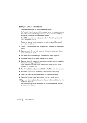 Page 38CUBASE LE Effects Parameters
 38
Setting up – using an external carrier
There are two modes for using an external carrier: 
• “Ext” mode is when the carrier and the modulator can be any two audio sources.
The synth section is disabled and grayed out when this mode is selected. MIDI input 
and the Gap Thru Vocoder parameter are also disabled.
• “Ext+MIDI” mode mixes the audio carrier with the Vocoder’s synth sound.
This is described on page 39.
To use an external carrier instead of the built-in synth...