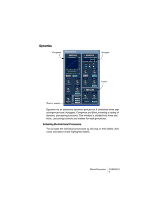 Page 9 
Effects Parameters CUBASE LE
9 
Dynamics
 
Dynamics is an advanced dynamics processor. It combines three sep-
arate processors: Autogate, Compress and Limit, covering a variety of 
dynamic processing functions. The window is divided into three sec-
tions, containing controls and meters for each processor.  
Activating the individual Processors
 
You activate the individual processors by clicking on their labels. Acti-
vated processors have highlighted labels.
Compress Autogate
Limiter
Routing selector 