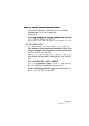 Page 11 
CUBASE LE
 
Introduction 1 – 11 
About the versions for the differents platforms
 
Some features and settings are specific to one of the platforms, 
Windows or Mac OS X. This is clearly stated. 
In other words: 
• If nothing else is said, all descriptions and procedures in the documenta-
tion are valid under Windows and Mac OS X.
 
The screenshots are taken both from the Windows version and the Mac OS X version.
 
Key command conventions
 
Many of the default key commands in Cubase LE use modifier...