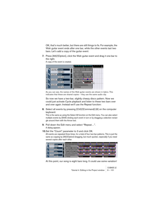 Page 101CUBASE LETutorial 4: Editing in the Project window 9 – 101
OK, that’s much better, but there are still things to fix. For example, the 
Wah guitar event ends after one bar, while the other events last two 
bars. Let’s add a copy of the guitar event:
7.Press [Alt]/[Option], click the Wah guitar event and drag it one bar to 
the right.
A copy of the event is created.
As you can see, the names of the Wah guitar events are shown in italics. This 
indicates that these are shared copies – they use the same...