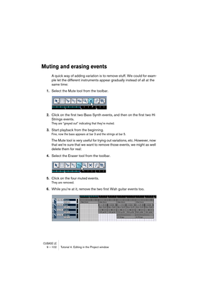 Page 102CUBASE LE9 – 102 Tutorial 4: Editing in the Project window
Muting and erasing events
A quick way of adding variation is to remove stuff. We could for exam-
ple let the different instruments appear gradually instead of all at the 
same time:
1.Select the Mute tool from the toolbar.
2.Click on the first two Bass Synth events, and then on the first two Hi 
Strings events.
They are “greyed out” indicating that they’re muted.
3.Start playback from the beginning.
Fine, now the bass appears at bar 3 and the...