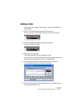 Page 105CUBASE LETutorial 4: Editing in the Project window 9 – 105
Adding a fade
The strings in bar 5 appear rather abrupt – they would benefit from 
being faded in:
1.Click on the first Hi Strings event with the Arrow tool.
The event is selected. The blue handles at the top are fade and volume handles.
2.Click at the upper left handle and drag it to the right.
A thin blue line indicates the fade-in.
3.Play back to hear the fade.
You can adjust the length of the fade by dragging the handle. 
It’s not bad, but it...