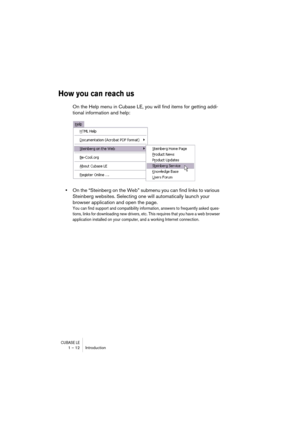 Page 12 
CUBASE LE
 
1 – 12 Introduction 
How you can reach us
 
On the Help menu in Cubase LE, you will find items for getting addi-
tional information and help: 
• 
On the “Steinberg on the Web” submenu you can find links to various 
Steinberg websites. Selecting one will automatically launch your 
browser application and open the page. 
You can find support and compatibility information, answers to frequently asked ques-
tions, links for downloading new drivers, etc. This requires that you have a web browser...