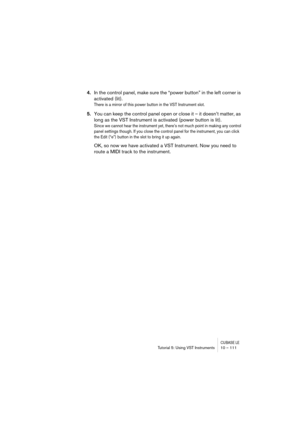 Page 111CUBASE LETutorial 5: Using VST Instruments 10 – 111
4.In the control panel, make sure the “power button” in the left corner is 
activated (lit).
There is a mirror of this power button in the VST Instrument slot.
5.You can keep the control panel open or close it – it doesn’t matter, as 
long as the VST Instrument is activated (power button is lit).
Since we cannot hear the instrument yet, there’s not much point in making any control 
panel settings though. If you close the control panel for the...