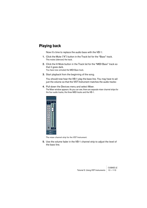 Page 113CUBASE LETutorial 5: Using VST Instruments 10 – 113
Playing back
Now it’s time to replace the audio bass with the VB-1:
1.Click the Mute (“X”) button in the Track list for the “Bass” track.
This mutes (silences) the track.
2.Click the lit Mute button in the Track list for the “MIDI Bass” track so 
that it goes dark.
You have now unmuted the MIDI Bass track.
3.Start playback from the beginning of the song.
You should now hear the VB-1 play the bass line. You may have to ad-
just the volume so that the VST...