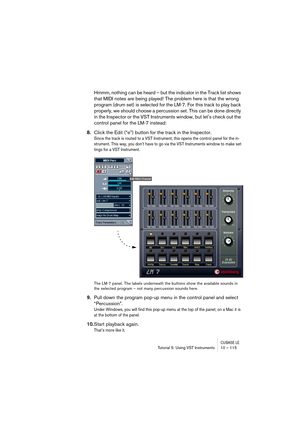 Page 115CUBASE LETutorial 5: Using VST Instruments 10 – 115
Hmmm, nothing can be heard – but the indicator in the Track list shows 
that MIDI notes are being played! The problem here is that the wrong 
program (drum set) is selected for the LM-7. For this track to play back 
properly, we should choose a percussion set. This can be done directly 
in the Inspector or the VST Instruments window, but let’s check out the 
control panel for the LM-7 instead:
8.Click the Edit (“e”) button for the track in the...