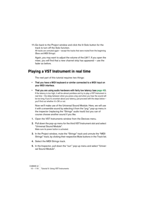 Page 116CUBASE LE10 – 116 Tutorial 5: Using VST Instruments
11.Go back to the Project window and click the lit Solo button for the 
track to turn off the Solo function.
All tracks are unmuted again – except the tracks that were muted from the beginning 
(Bass and MIDI Strings).
Again, you may want to adjust the volume of the LM-7. If you open the 
mixer, you will find that a new channel strip has appeared – use the 
fader as before.
Playing a VST Instrument in real time
The next part of this tutorial requires...