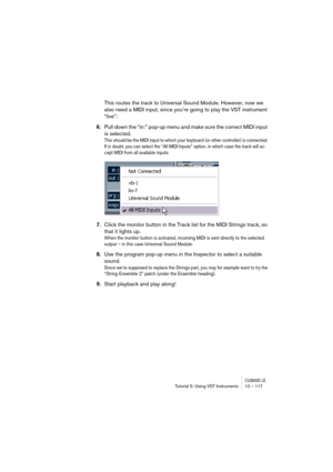 Page 117CUBASE LETutorial 5: Using VST Instruments 10 – 117
This routes the track to Universal Sound Module. However, now we 
also need a MIDI input, since you’re going to play the VST instrument 
“live”:
6.Pull down the “in:” pop-up menu and make sure the correct MIDI input 
is selected.
This should be the MIDI input to which your keyboard (or other controller) is connected. 
If in doubt, you can select the “All MIDI Inputs” option, in which case the track will ac-
cept MIDI from all available inputs.
7.Click...