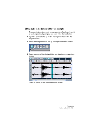 Page 121CUBASE LEEditing audio 11 – 121
Editing audio in the Sample Editor – an example
This example describes how to remove a section of audio and insert it 
at another position, by using cut and paste in the Sample Editor:
1.Open the Sample Editor by double clicking an audio event in the 
Project window.
2.Select the Range Selection tool by clicking its icon on the toolbar.
3.Select a section of the clip by clicking and dragging in the waveform 
display.
Click at the position you wish to start the selection...