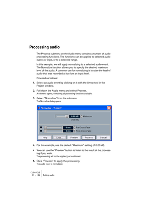 Page 124CUBASE LE11 – 124 Editing audio
Processing audio
The Process submenu on the Audio menu contains a number of audio 
processing functions. The functions can be applied to selected audio 
events or clips, or to a selected range. 
In this example, we will apply normalizing to a selected audio event. 
The Normalize function allows you to specify the desired maximum 
level of the audio. A common use for normalizing is to raise the level of 
audio that was recorded at too low an input level.
Proceed as...