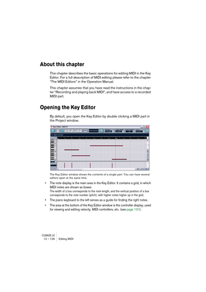 Page 126CUBASE LE12 – 126 Editing MIDI
About this chapter
This chapter describes the basic operations for editing MIDI in the Key 
Editor. For a full description of MIDI editing please refer to the chapter 
“The MIDI Editors” in the Operation Manual. 
This chapter assumes that you have read the instructions in the chap-
ter “Recording and playing back MIDI”, and have access to a recorded 
MIDI part.
Opening the Key Editor
By default, you open the Key Editor by double clicking a MIDI part in 
the Project window....