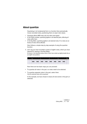 Page 129CUBASE LEEditing MIDI 12 – 129
About quantize
Quantizing in its fundamental form is a function that automatically 
moves recorded notes, positioning them on exact note values. 
• Quantizing affects MIDI notes only (not other event types). 
• In the Project window, quantizing applies to all selected parts, affecting all 
notes within them.
• In the Key Editor, quantizing applies to all selected notes. If no notes are se-
lected, all notes will be affected.
Here follows a simple step by step example of...