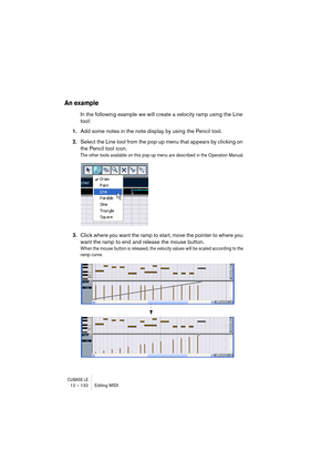 Page 132CUBASE LE12 – 132 Editing MIDI
An example
In the following example we will create a velocity ramp using the Line 
tool:
1.Add some notes in the note display by using the Pencil tool.
2.Select the Line tool from the pop-up menu that appears by clicking on 
the Pencil tool icon.
The other tools available on this pop-up menu are described in the Operation Manual.
3.Click where you want the ramp to start, move the pointer to where you 
want the ramp to end and release the mouse button.
When the mouse button...