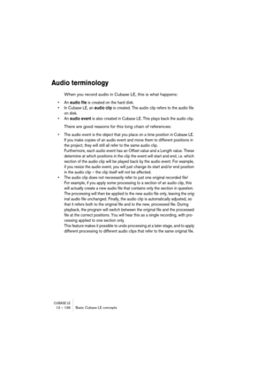 Page 136CUBASE LE13 – 136 Basic Cubase LE concepts
Audio terminology
When you record audio in Cubase LE, this is what happens:
• An audio file is created on the hard disk.
• In Cubase LE, an audio clip is created. The audio clip refers to the audio file 
on disk.
• An audio event is also created in Cubase LE. This plays back the audio clip.
There are good reasons for this long chain of references:
• The audio event is the object that you place on a time position in Cubase LE. 
If you make copies of an audio...