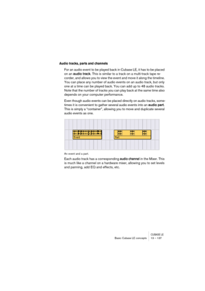 Page 137CUBASE LEBasic Cubase LE concepts 13 – 137
Audio tracks, parts and channels
For an audio event to be played back in Cubase LE, it has to be placed 
on an audio track. This is similar to a track on a multi-track tape re-
corder, and allows you to view the event and move it along the timeline. 
You can place any number of audio events on an audio track, but only 
one at a time can be played back. You can add up to 48 audio tracks. 
Note that the number of tracks you can play back at the same time also...