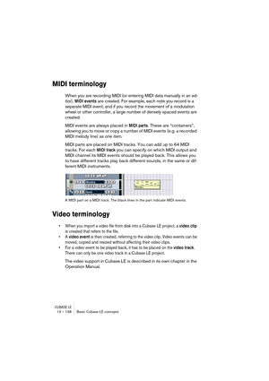 Page 138CUBASE LE13 – 138 Basic Cubase LE concepts
MIDI terminology
When you are recording MIDI (or entering MIDI data manually in an ed-
itor), 
MIDI events are created. For example, each note you record is a 
separate MIDI event, and if you record the movement of a modulation 
wheel or other controller, a large number of densely spaced events are 
created.
MIDI events are always placed in 
MIDI parts. These are “containers”, 
allowing you to move or copy a number of MIDI events (e.g. a recorded 
MIDI melody...