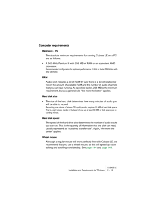 Page 15 
CUBASE LE
 
Installation and Requirements for Windows 2 – 15 
Computer requirements 
 
Hardware – PC
 
The absolute minimum requirements for running Cubase LE on a PC 
are as follows: 
• 
A 500 MHz Pentium III with 256 MB of RAM or an equivalent AMD 
processor. 
Recommended configuration for optimum performance: 1 GHz or faster PIII/Athlon with 
512 MB RAM.
 
RAM
 
Audio work requires a lot of RAM! In fact, there is a direct relation be-
tween the amount of available RAM and the number of audio...